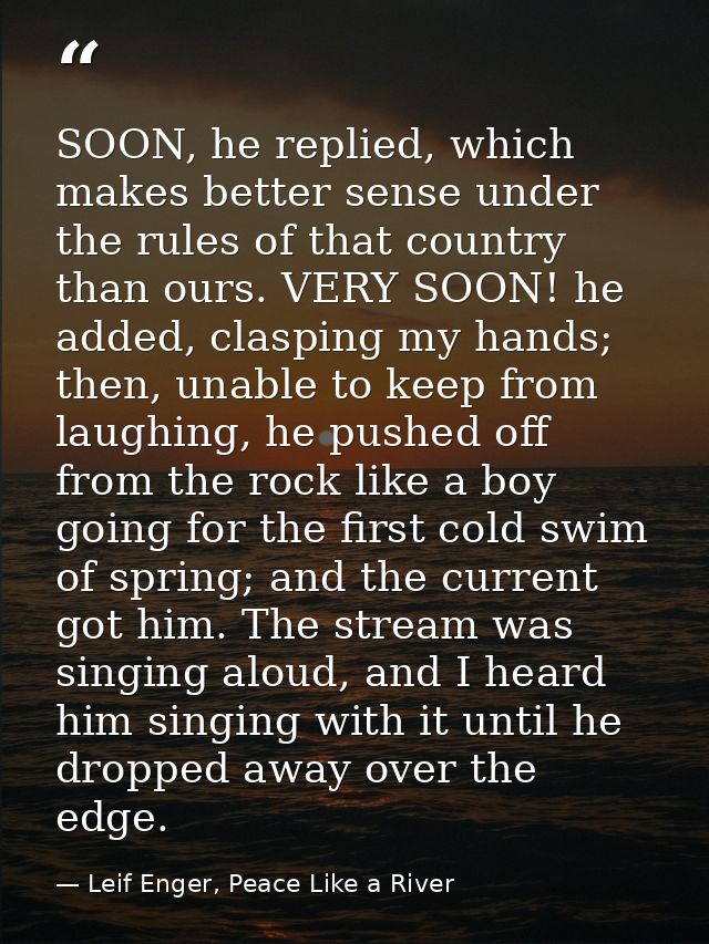 SOON, he replied, which makes better sense under the rules of that country than ours. VERY SOON! he added, clasping my h — Leif Enger, Peace Like a River