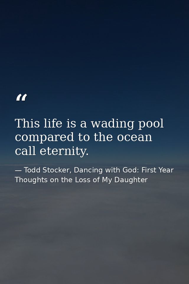 This life is a wading pool compared to the ocean call eternity. — Todd Stocker, Dancing with God: First Year Thoughts on the Loss of My Daughter
