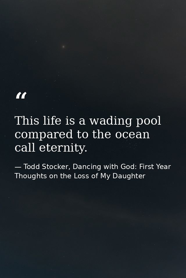 This life is a wading pool compared to the ocean call eternity. — Todd Stocker, Dancing with God: First Year Thoughts on the Loss of My Daughter
