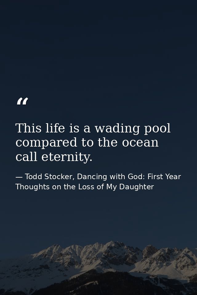 This life is a wading pool compared to the ocean call eternity. — Todd Stocker, Dancing with God: First Year Thoughts on the Loss of My Daughter