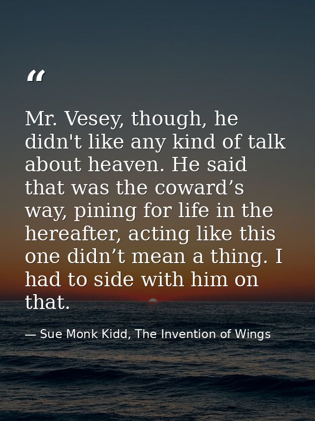 Mr. Vesey, though, he didn't like any kind of talk about heaven. He said that was the coward’s way, pining for life in t — Sue Monk Kidd, The Invention of Wings