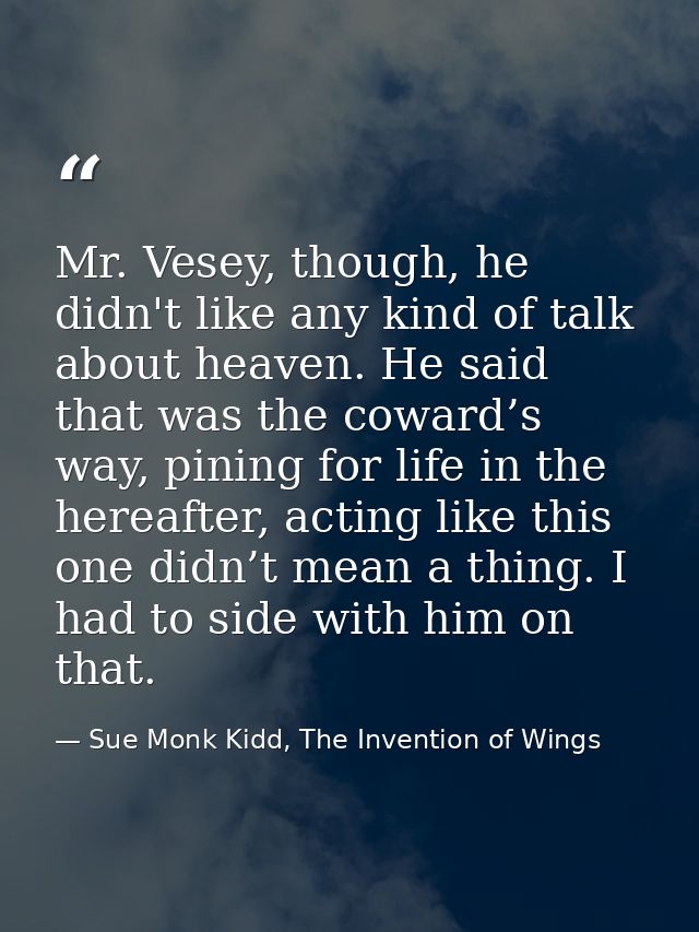 Mr. Vesey, though, he didn't like any kind of talk about heaven. He said that was the coward’s way, pining for life in t — Sue Monk Kidd, The Invention of Wings