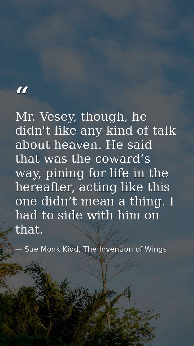 Mr. Vesey, though, he didn't like any kind of talk about heaven. He said that was the coward’s way, pining for life in t — Sue Monk Kidd, The Invention of Wings