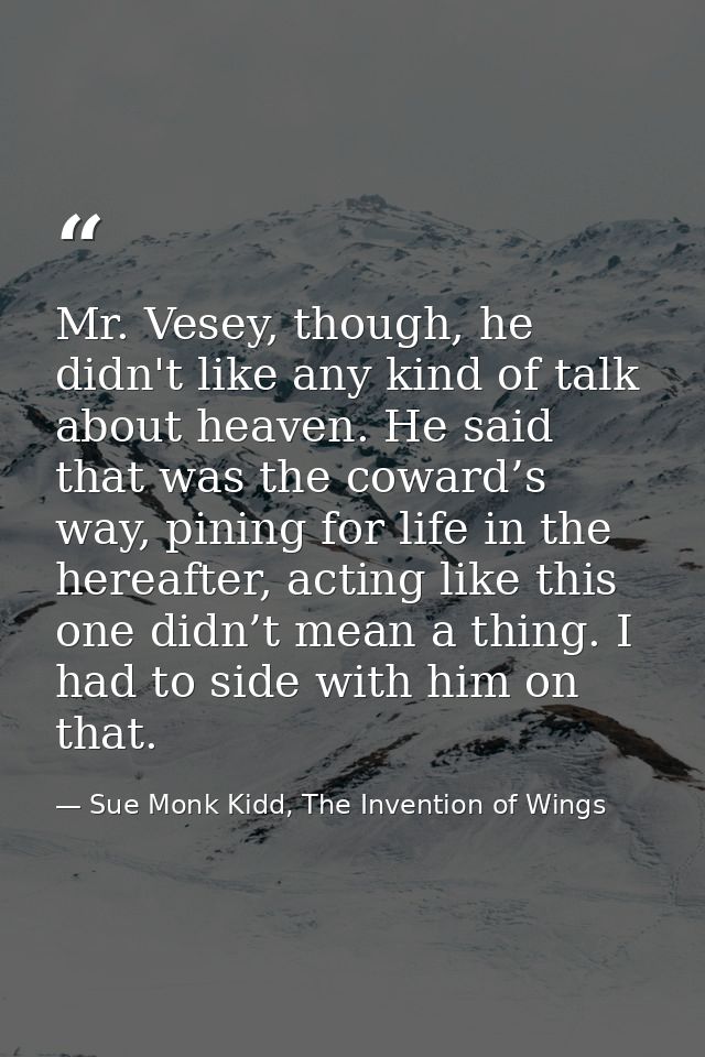 Mr. Vesey, though, he didn't like any kind of talk about heaven. He said that was the coward’s way, pining for life in t — Sue Monk Kidd, The Invention of Wings