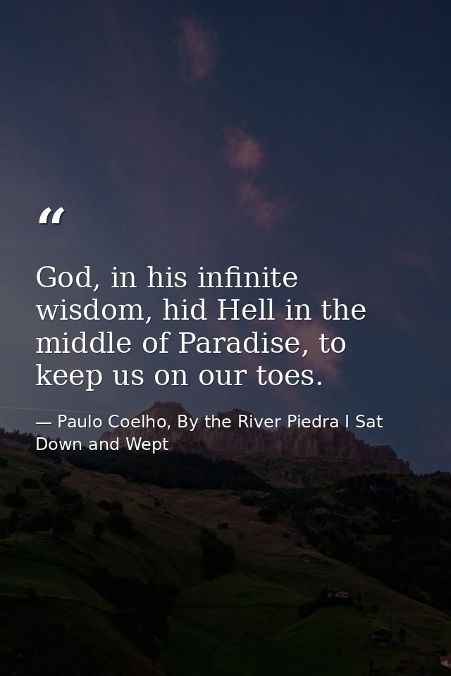 God, in his infinite wisdom, hid Hell in the middle of Paradise, to keep us on our toes. — Paulo Coelho, By the River Piedra I Sat Down and Wept