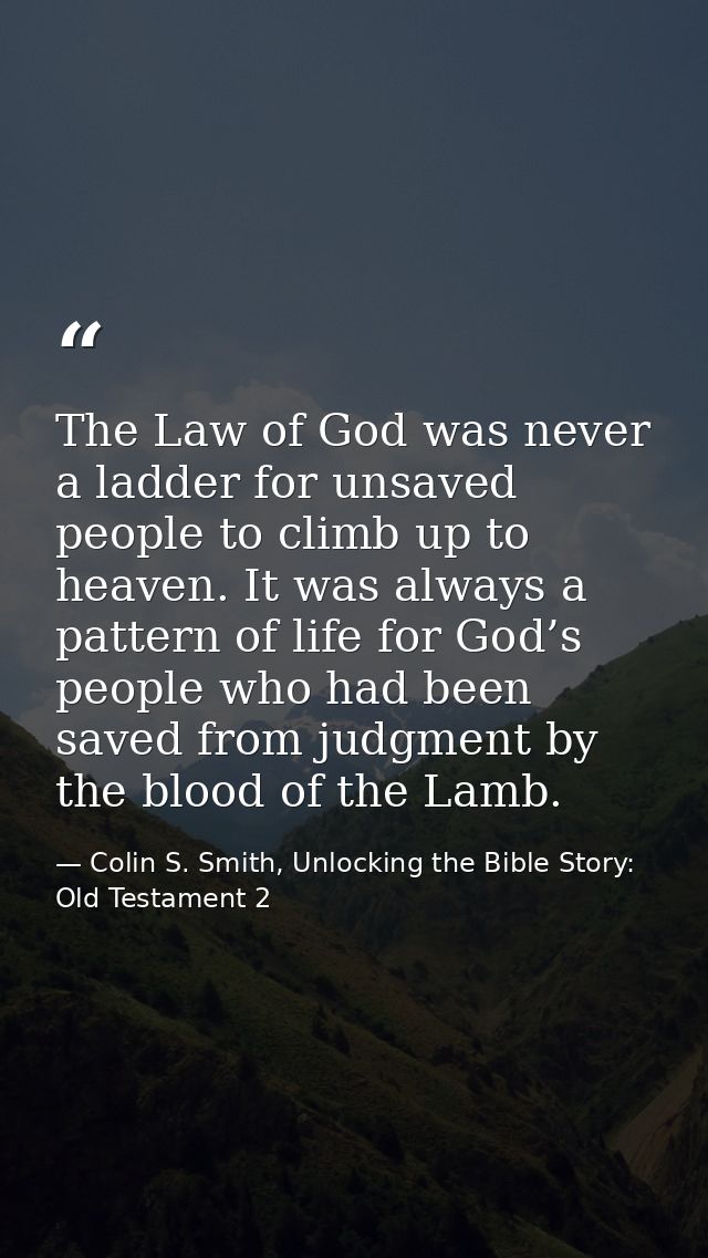 The Law of God was never a ladder for unsaved people to climb up to heaven. It was always a pattern of life for God’s pe — Colin S. Smith, Unlocking the Bible Story: Old Testament 2
