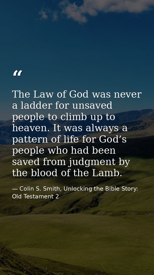 The Law of God was never a ladder for unsaved people to climb up to heaven. It was always a pattern of life for God’s pe — Colin S. Smith, Unlocking the Bible Story: Old Testament 2