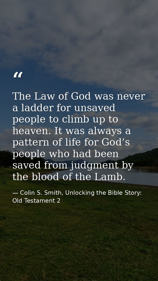 The Law of God was never a ladder for unsaved people to climb up to heaven. It was always a pattern of life for God’s pe — Colin S. Smith, Unlocking the Bible Story: Old Testament 2