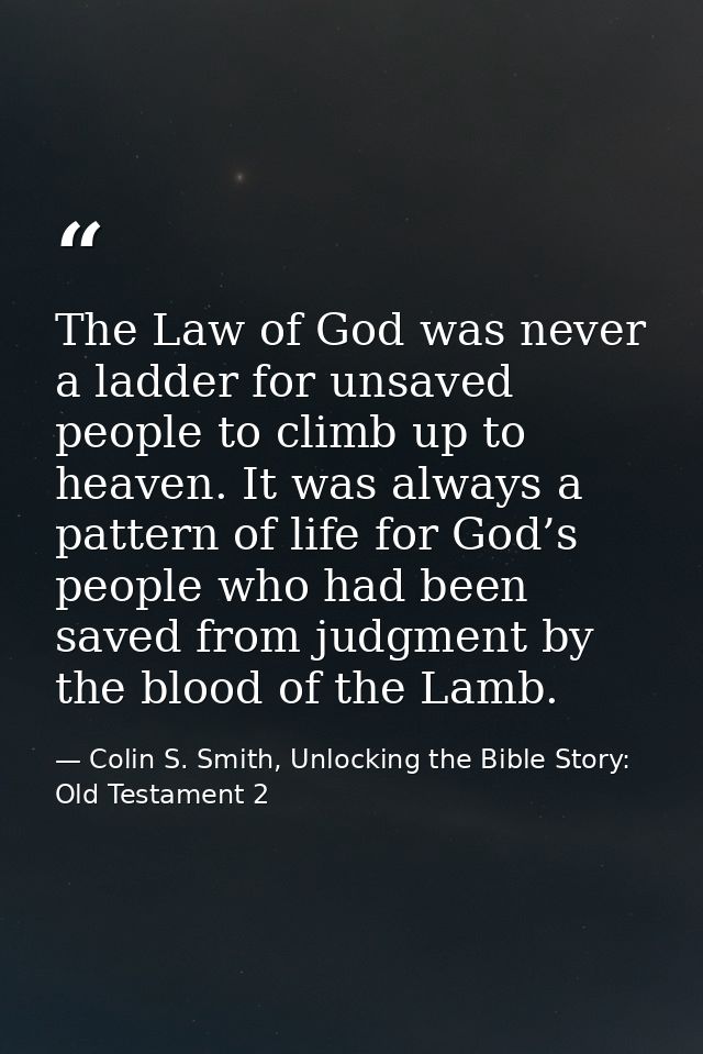 The Law of God was never a ladder for unsaved people to climb up to heaven. It was always a pattern of life for God’s pe — Colin S. Smith, Unlocking the Bible Story: Old Testament 2