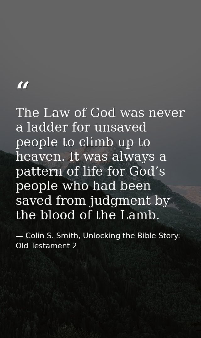 The Law of God was never a ladder for unsaved people to climb up to heaven. It was always a pattern of life for God’s pe — Colin S. Smith, Unlocking the Bible Story: Old Testament 2