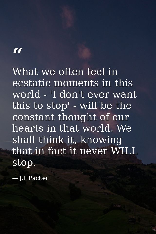 What we often feel in ecstatic moments in this world - 'I don't ever want this to stop' - will be the constant thought o — J.I. Packer