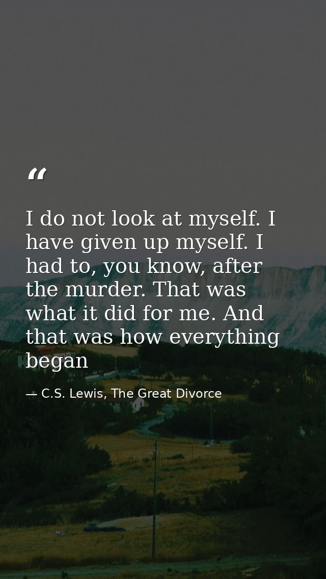 I do not look at myself. I have given up myself. I had to, you know, after the murder. That was what it did for me. And  — C.S. Lewis, The Great Divorce
