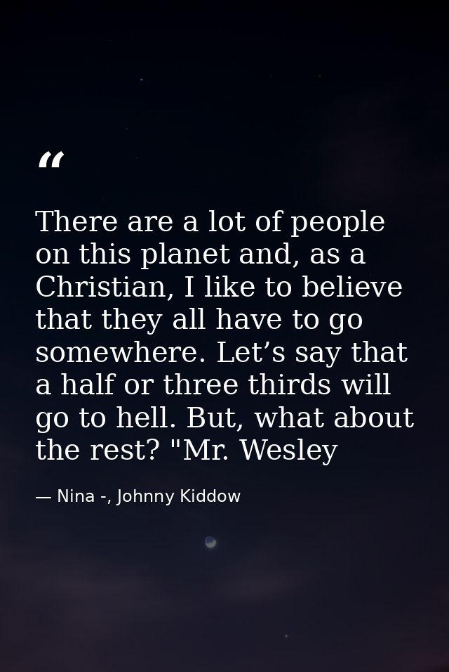 There are a lot of people on this planet and, as a Christian, I like to believe that they all have to go somewhere. Let’ — Nina -, Johnny Kiddow