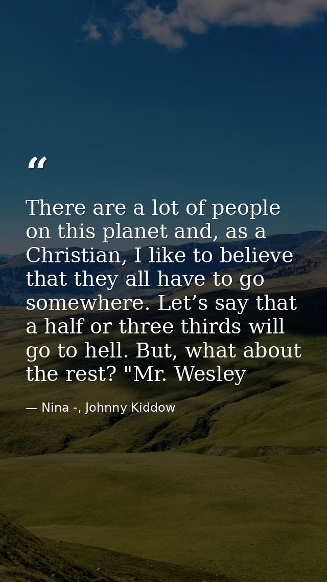 There are a lot of people on this planet and, as a Christian, I like to believe that they all have to go somewhere. Let’ — Nina -, Johnny Kiddow