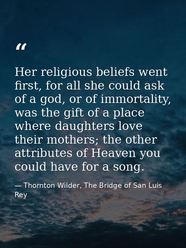 Her religious beliefs went first, for all she could ask of a god, or of immortality, was the gift of a place where daugh — Thornton Wilder, The Bridge of San Luis Rey