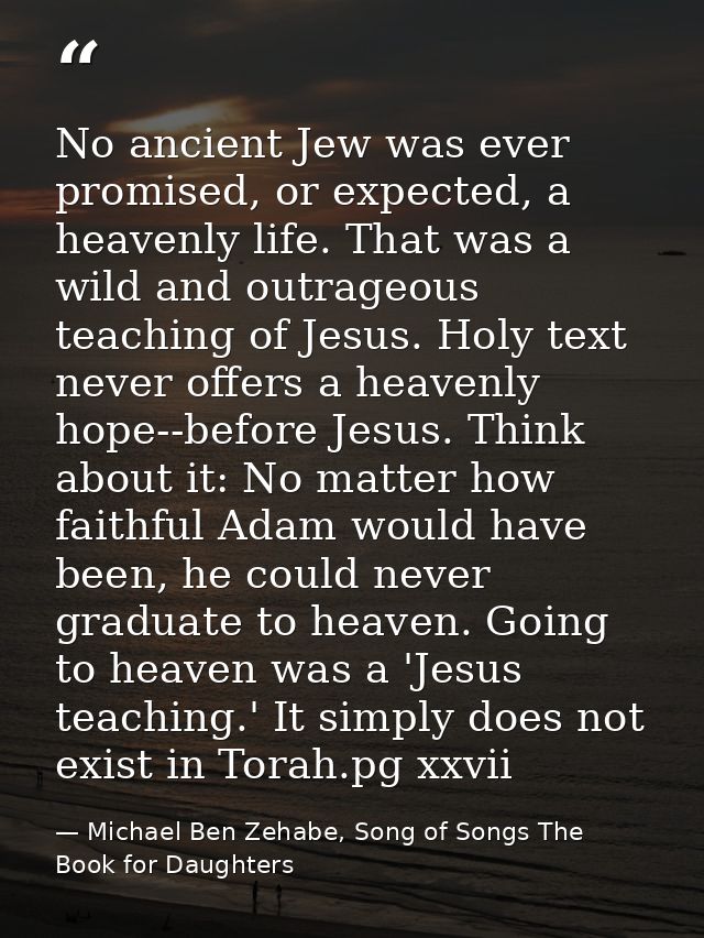 No ancient Jew was ever promised, or expected, a heavenly life. That was a wild and outrageous teaching of Jesus. Holy t — Michael Ben Zehabe, Song of Songs The Book for Daughters