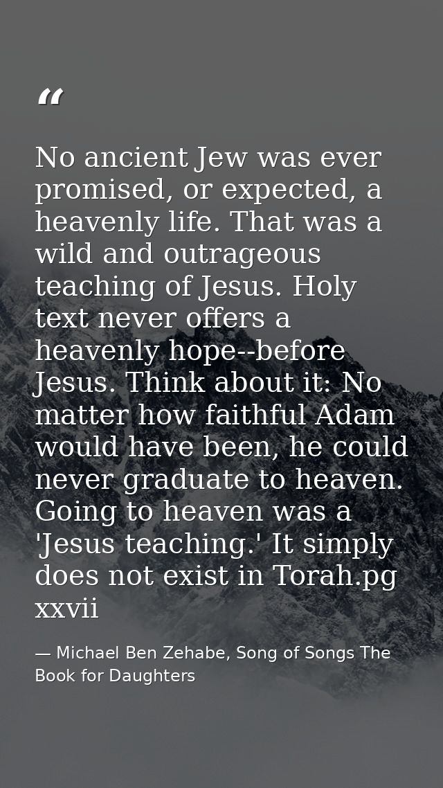 No ancient Jew was ever promised, or expected, a heavenly life. That was a wild and outrageous teaching of Jesus. Holy t — Michael Ben Zehabe, Song of Songs The Book for Daughters