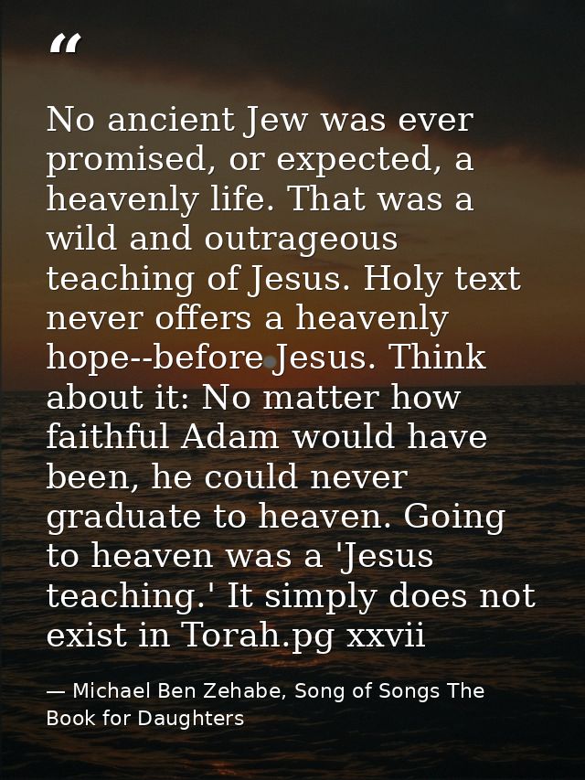 No ancient Jew was ever promised, or expected, a heavenly life. That was a wild and outrageous teaching of Jesus. Holy t — Michael Ben Zehabe, Song of Songs The Book for Daughters