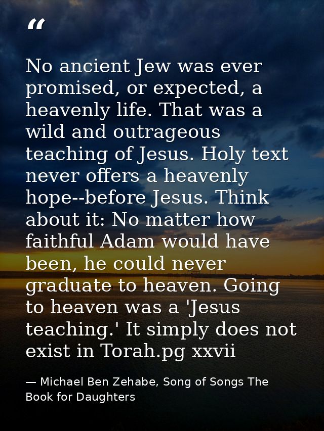 No ancient Jew was ever promised, or expected, a heavenly life. That was a wild and outrageous teaching of Jesus. Holy t — Michael Ben Zehabe, Song of Songs The Book for Daughters