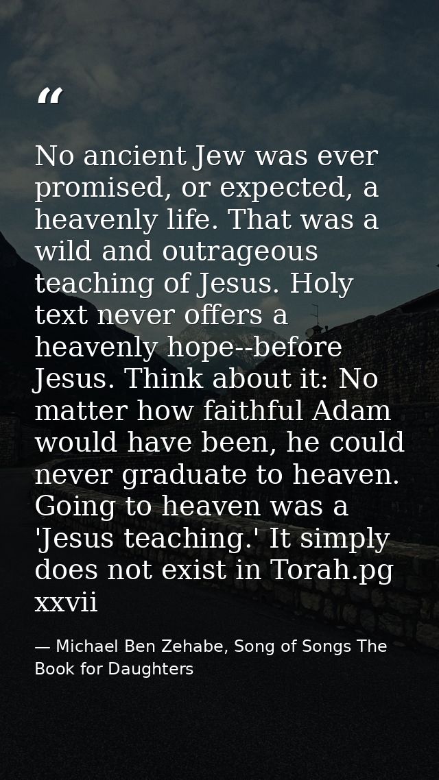 No ancient Jew was ever promised, or expected, a heavenly life. That was a wild and outrageous teaching of Jesus. Holy t — Michael Ben Zehabe, Song of Songs The Book for Daughters