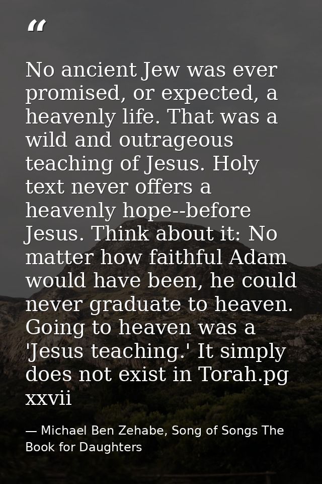 No ancient Jew was ever promised, or expected, a heavenly life. That was a wild and outrageous teaching of Jesus. Holy t — Michael Ben Zehabe, Song of Songs The Book for Daughters
