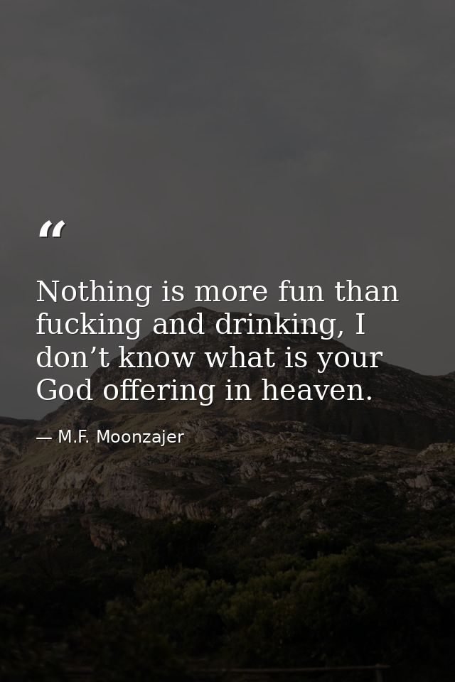 Nothing is more fun than fucking and drinking, I don’t know what is your God offering in heaven. — M.F. Moonzajer