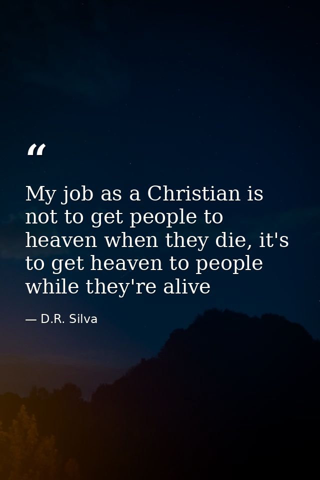My job as a Christian is not to get people to heaven when they die, it's to get heaven to people while they're alive — D.R. Silva