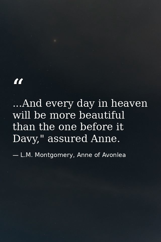 ...And every day in heaven will be more beautiful than the one before it Davy," assured Anne. — L.M. Montgomery, Anne of Avonlea