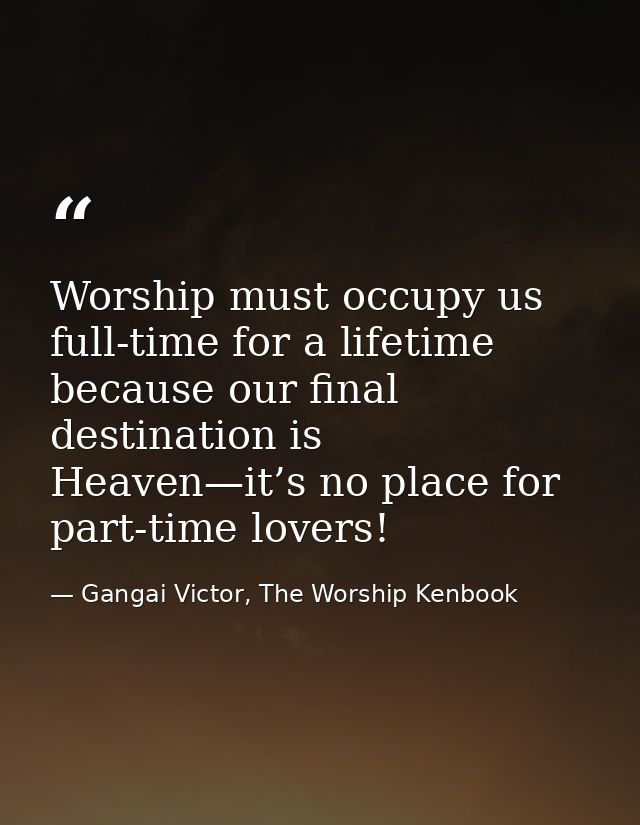 Worship must occupy us full-time for a lifetime because our final destination is Heaven—it’s no place for part-time love — Gangai Victor, The Worship Kenbook