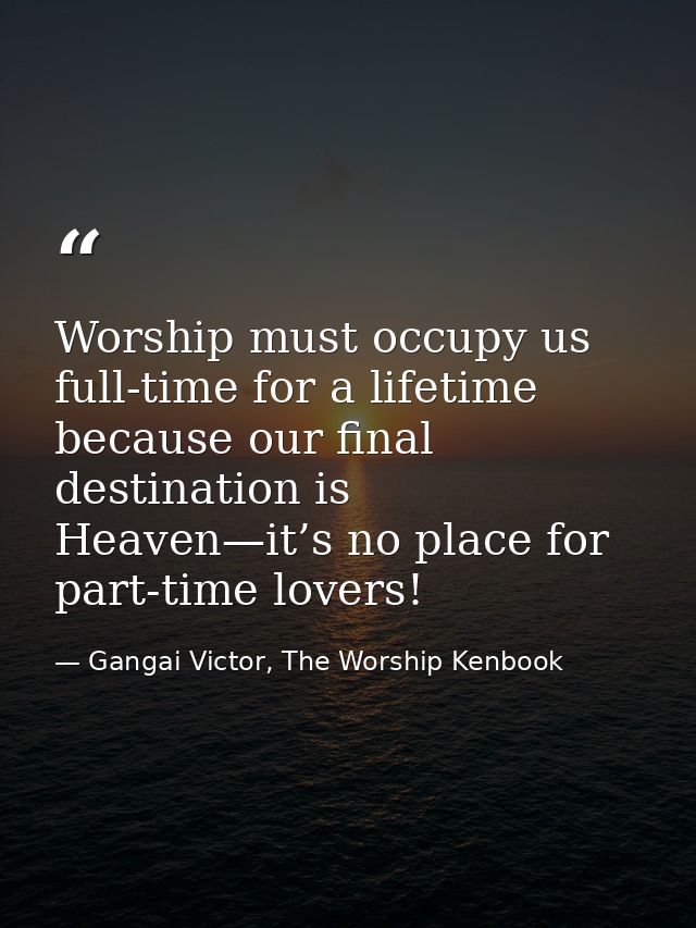 Worship must occupy us full-time for a lifetime because our final destination is Heaven—it’s no place for part-time love — Gangai Victor, The Worship Kenbook