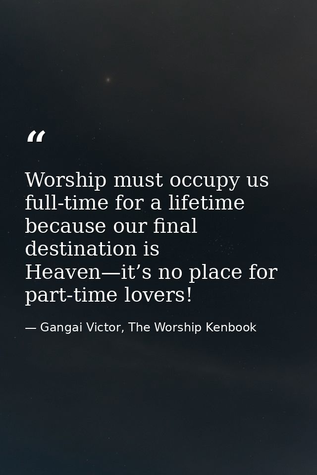 Worship must occupy us full-time for a lifetime because our final destination is Heaven—it’s no place for part-time love — Gangai Victor, The Worship Kenbook