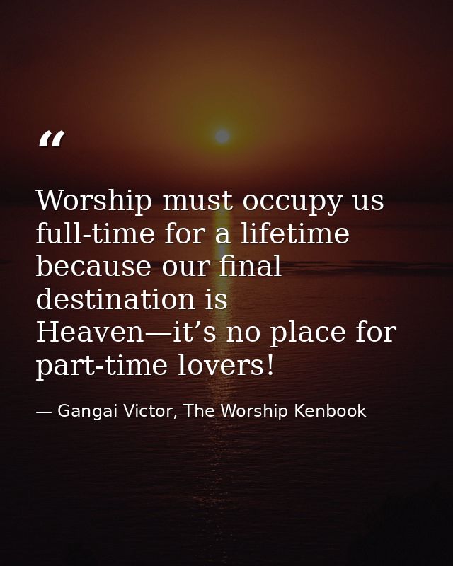 Worship must occupy us full-time for a lifetime because our final destination is Heaven—it’s no place for part-time love — Gangai Victor, The Worship Kenbook