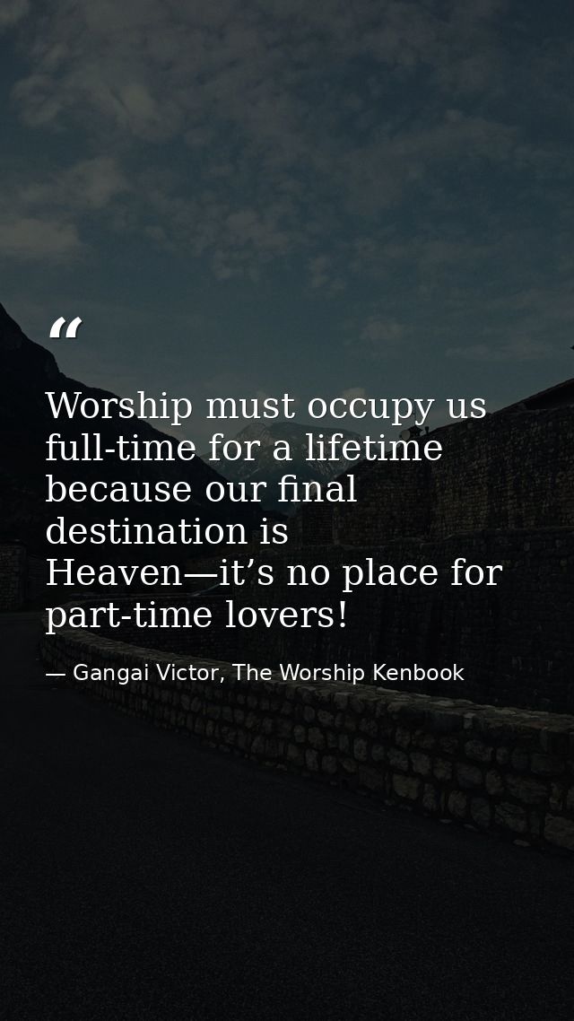 Worship must occupy us full-time for a lifetime because our final destination is Heaven—it’s no place for part-time love — Gangai Victor, The Worship Kenbook