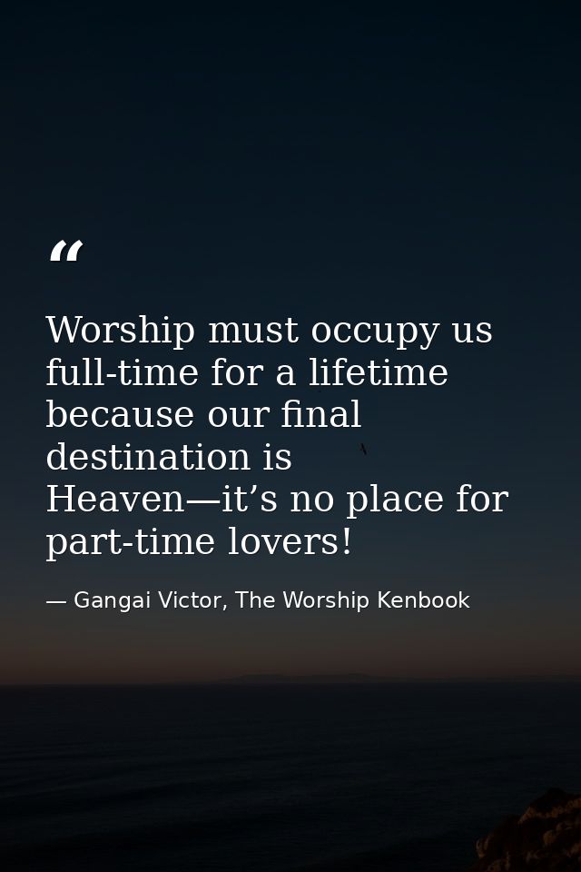 Worship must occupy us full-time for a lifetime because our final destination is Heaven—it’s no place for part-time love — Gangai Victor, The Worship Kenbook