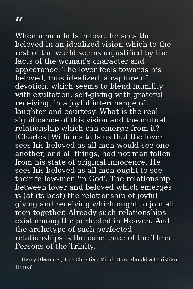 When a man falls in love, he sees the beloved in an idealized vision which to the rest of the world seems unjustified by — Harry Blamires, The Christian Mind: How Should a Christian Think?