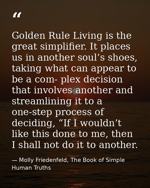 Golden Rule Living is the great simplifier. It places us in another soul’s shoes, taking what can appear to be a com- pl — Molly Friedenfeld, The Book of Simple Human Truths