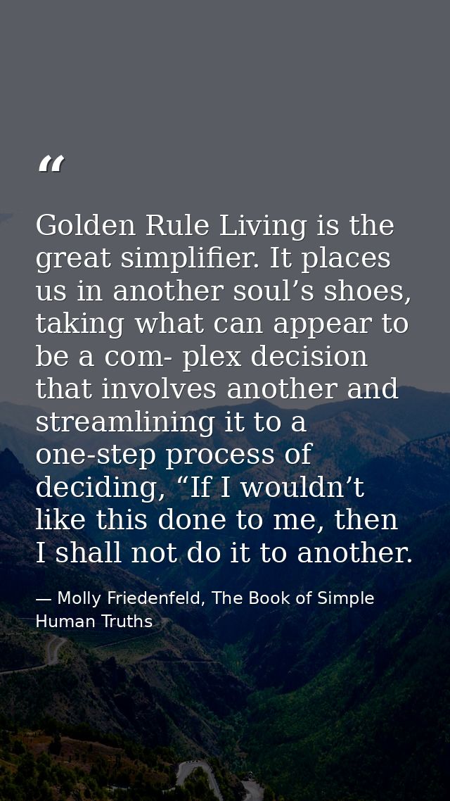 Golden Rule Living is the great simplifier. It places us in another soul’s shoes, taking what can appear to be a com- pl — Molly Friedenfeld, The Book of Simple Human Truths