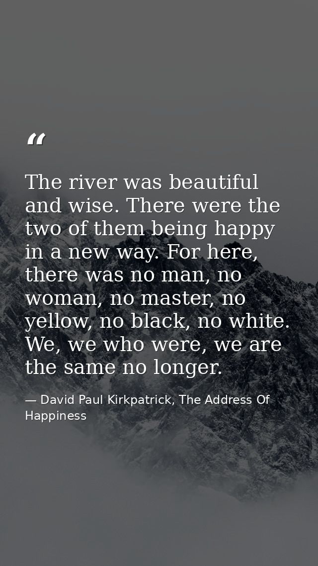 The river was beautiful and wise. There were the two of them being happy in a new way. For here, there was no man, no wo — David Paul Kirkpatrick, The Address Of Happiness