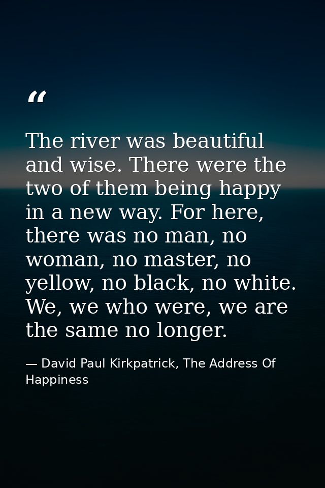 The river was beautiful and wise. There were the two of them being happy in a new way. For here, there was no man, no wo — David Paul Kirkpatrick, The Address Of Happiness
