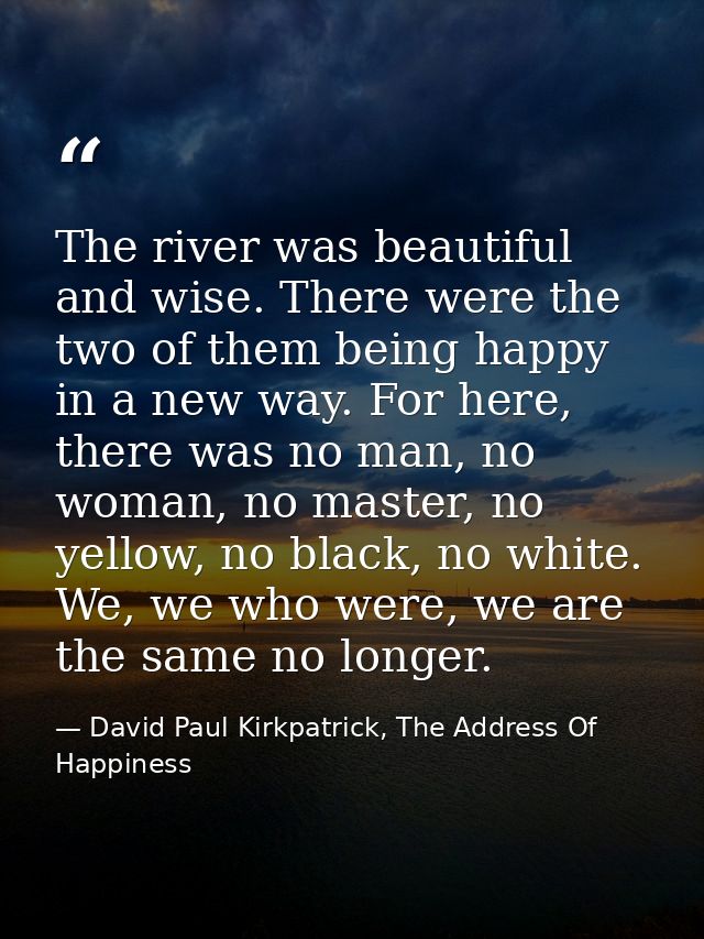 The river was beautiful and wise. There were the two of them being happy in a new way. For here, there was no man, no wo — David Paul Kirkpatrick, The Address Of Happiness