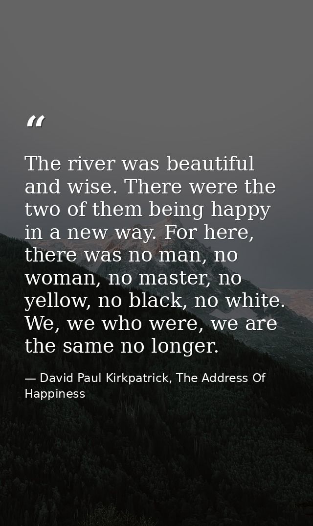 The river was beautiful and wise. There were the two of them being happy in a new way. For here, there was no man, no wo — David Paul Kirkpatrick, The Address Of Happiness