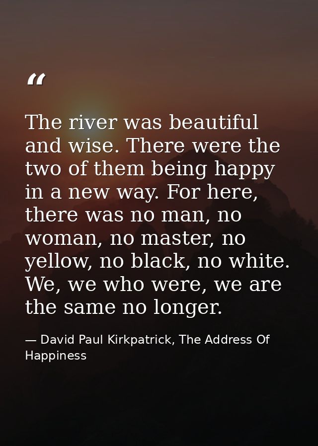 The river was beautiful and wise. There were the two of them being happy in a new way. For here, there was no man, no wo — David Paul Kirkpatrick, The Address Of Happiness
