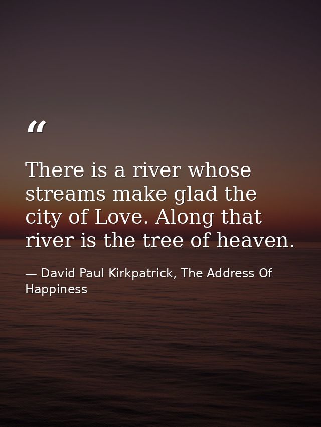 There is a river whose streams make glad the city of Love. Along that river is the tree of heaven. — David Paul Kirkpatrick, The Address Of Happiness