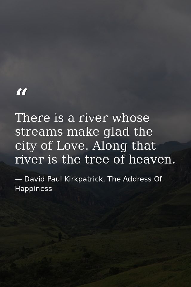 There is a river whose streams make glad the city of Love. Along that river is the tree of heaven. — David Paul Kirkpatrick, The Address Of Happiness