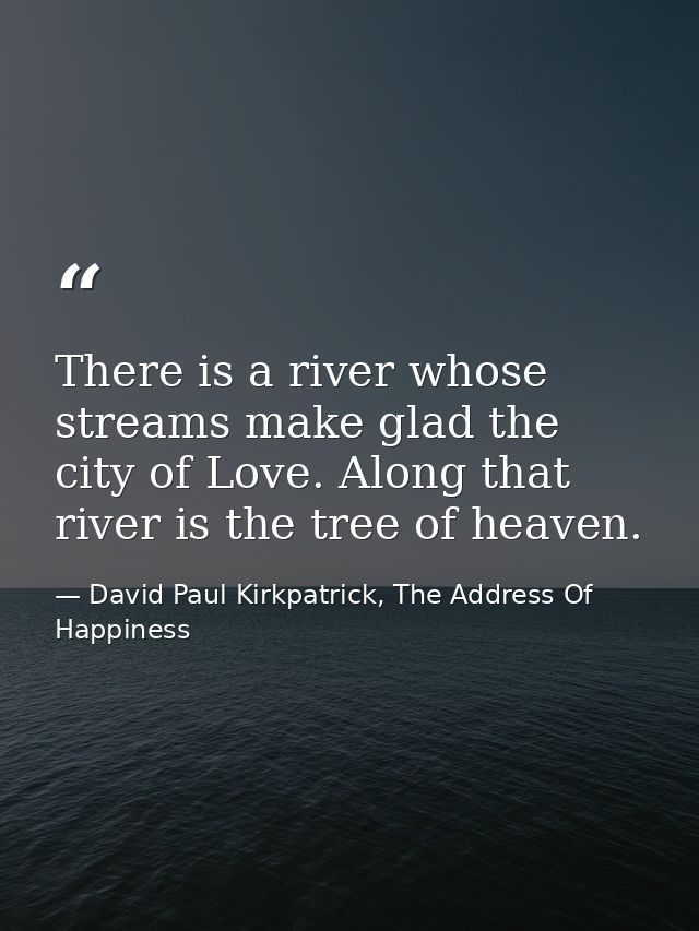 There is a river whose streams make glad the city of Love. Along that river is the tree of heaven. — David Paul Kirkpatrick, The Address Of Happiness