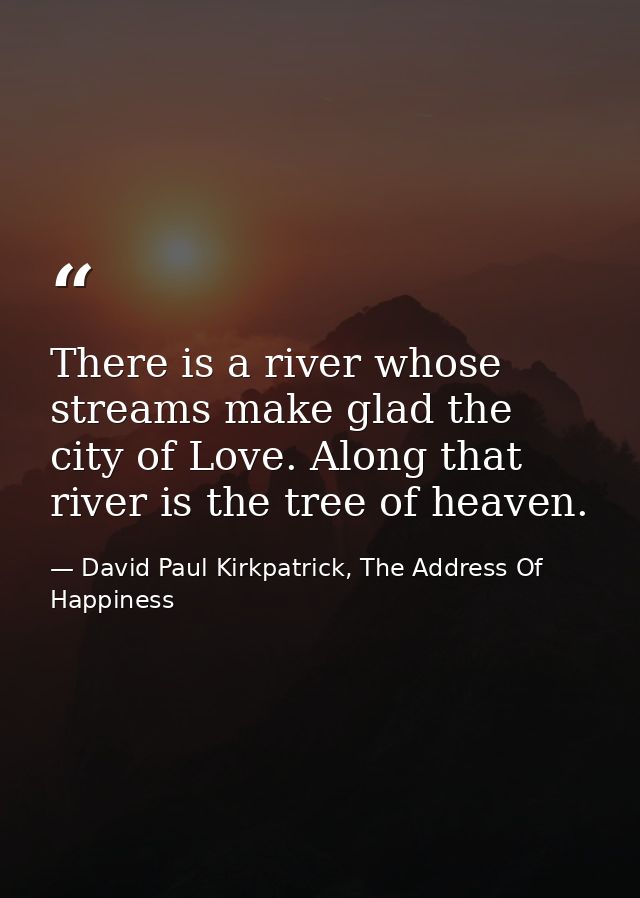 There is a river whose streams make glad the city of Love. Along that river is the tree of heaven. — David Paul Kirkpatrick, The Address Of Happiness