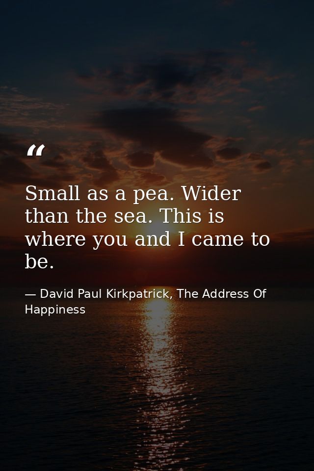 Small as a pea. Wider than the sea. This is where you and I came to be. — David Paul Kirkpatrick, The Address Of Happiness