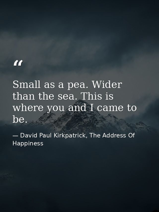 Small as a pea. Wider than the sea. This is where you and I came to be. — David Paul Kirkpatrick, The Address Of Happiness