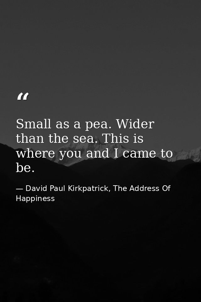 Small as a pea. Wider than the sea. This is where you and I came to be. — David Paul Kirkpatrick, The Address Of Happiness