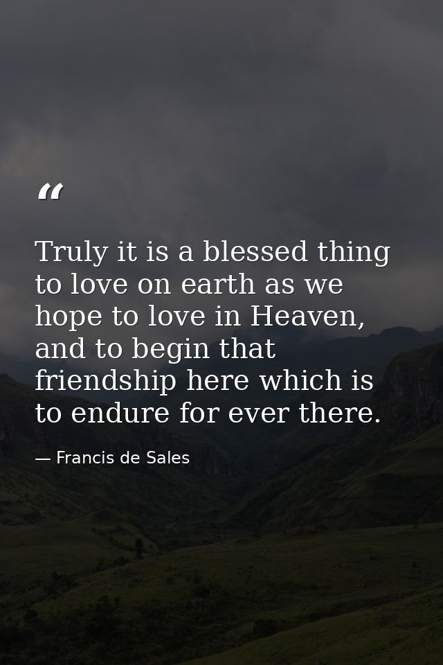 Truly it is a blessed thing to love on earth as we hope to love in Heaven, and to begin that friendship here which is to — Francis de Sales